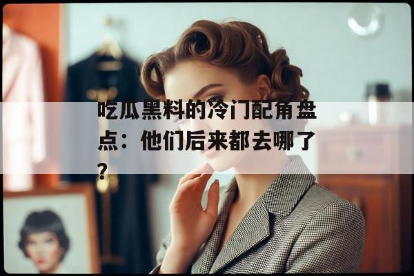 吃瓜黑料的冷门配角盘点：他们后来都去哪了？