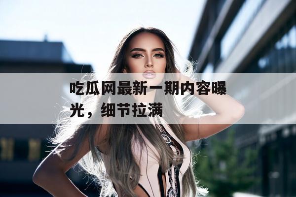 吃瓜网最新一期内容曝光，细节拉满